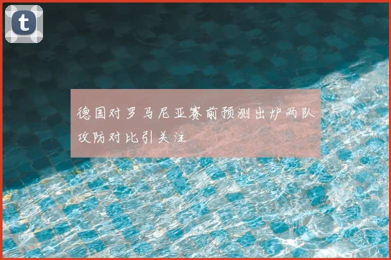 德国对罗马尼亚赛前预测出炉两队攻防对比引关注