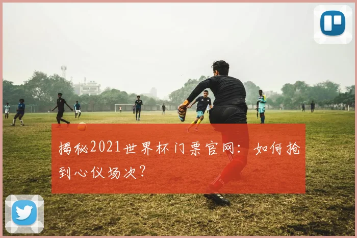 揭秘2021世界杯门票官网：如何抢到心仪场次？