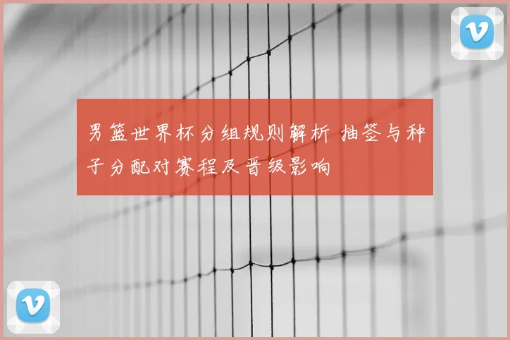 男篮世界杯分组规则解析 抽签与种子分配对赛程及晋级影响