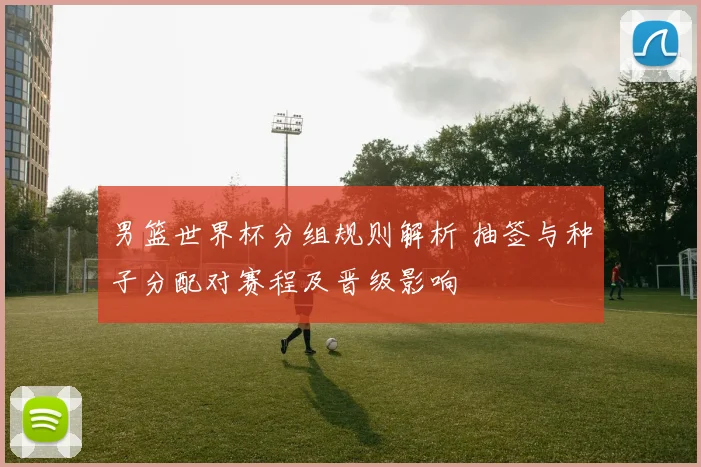 男篮世界杯分组规则解析 抽签与种子分配对赛程及晋级影响