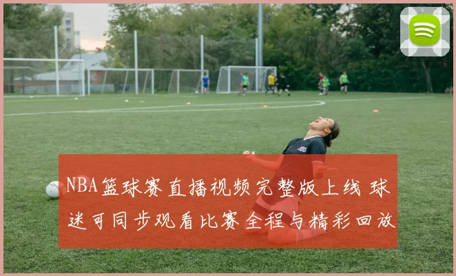 NBA篮球赛直播视频完整版上线 球迷可同步观看比赛全程与精彩回放