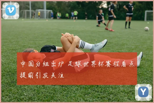 中国分组出炉 足球世界杯赛程看点提前引发关注