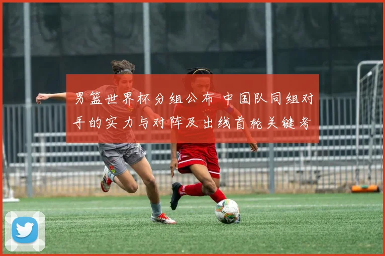 男篮世界杯分组公布 中国队同组对手的实力与对阵及出线首轮关键考验