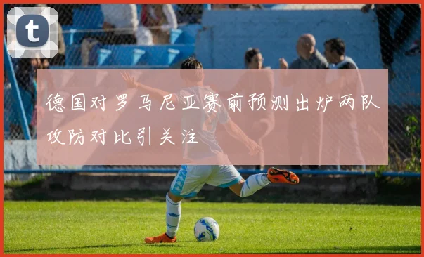 德国对罗马尼亚赛前预测出炉两队攻防对比引关注