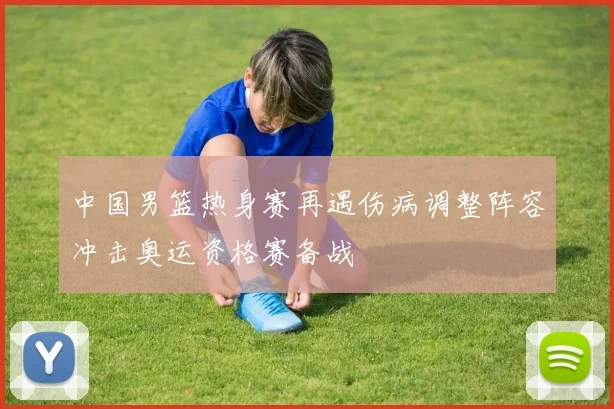 中国男篮热身赛再遇伤病调整阵容冲击奥运资格赛备战