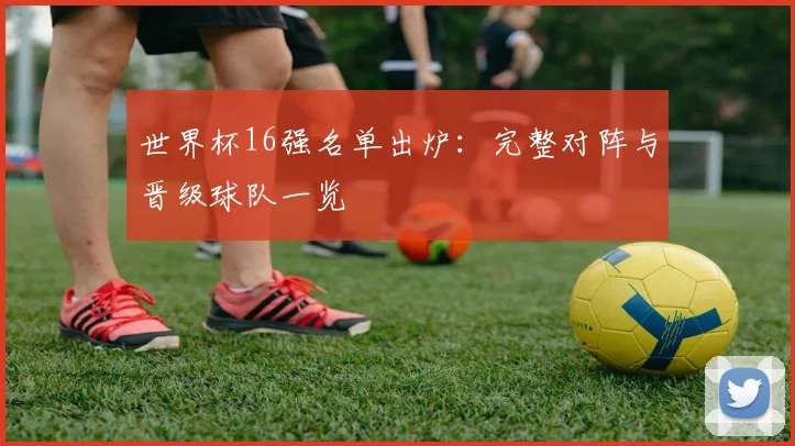 世界杯16强名单出炉：完整对阵与晋级球队一览