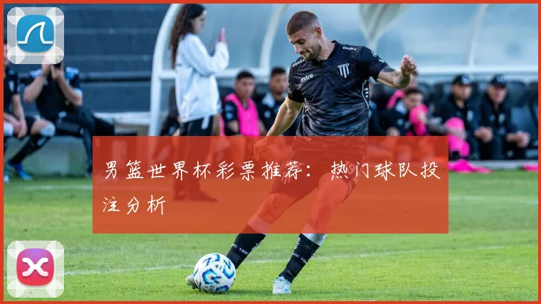 男篮世界杯彩票推荐：热门球队投注分析