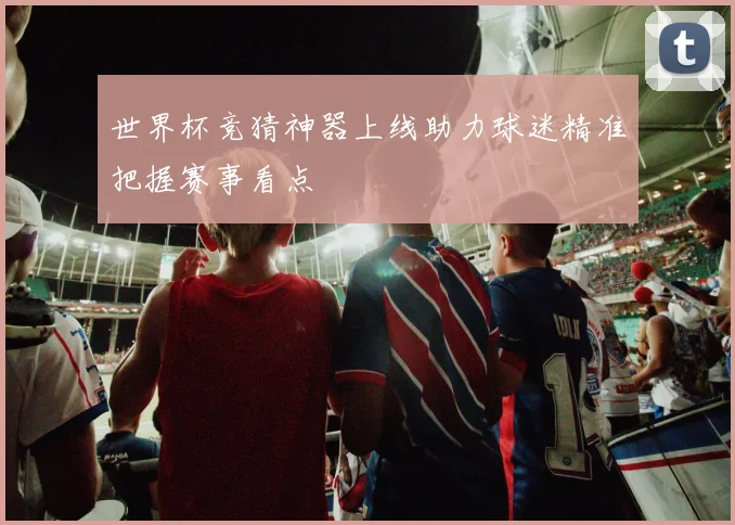 世界杯竞猜神器上线助力球迷精准把握赛事看点
