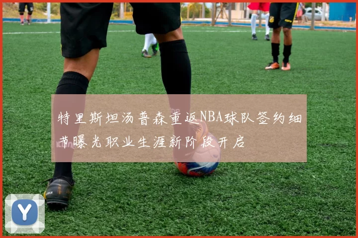 特里斯坦汤普森重返NBA球队签约细节曝光职业生涯新阶段开启