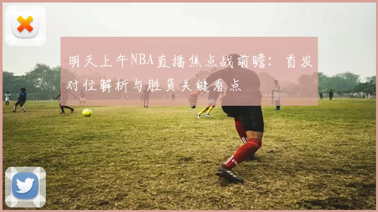 明天上午NBA直播焦点战前瞻：首发对位解析与胜负关键看点