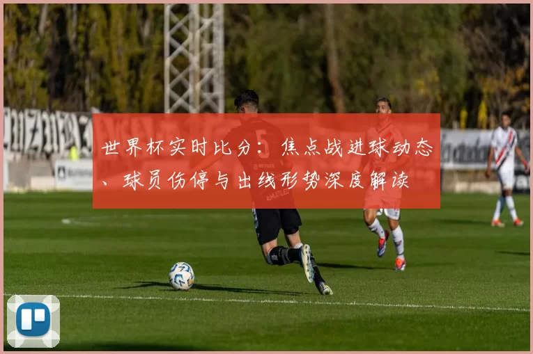 世界杯实时比分：焦点战进球动态、球员伤停与出线形势深度解读