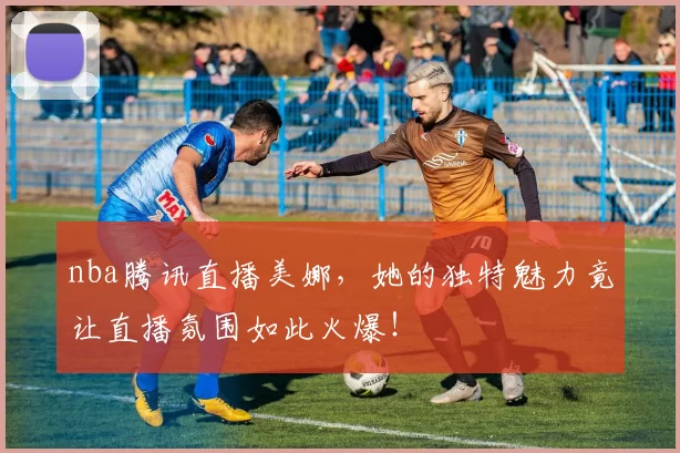 nba腾讯直播美娜，她的独特魅力竟让直播氛围如此火爆！