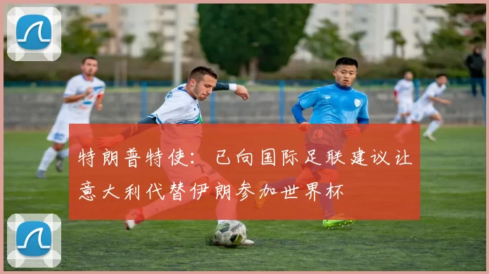 特朗普特使：已向国际足联建议让意大利代替伊朗参加世界杯