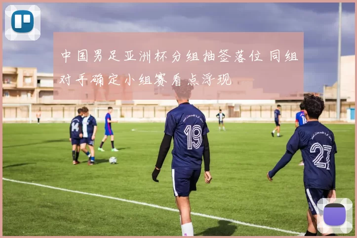 中国男足亚洲杯分组抽签落位 同组对手确定小组赛看点浮现