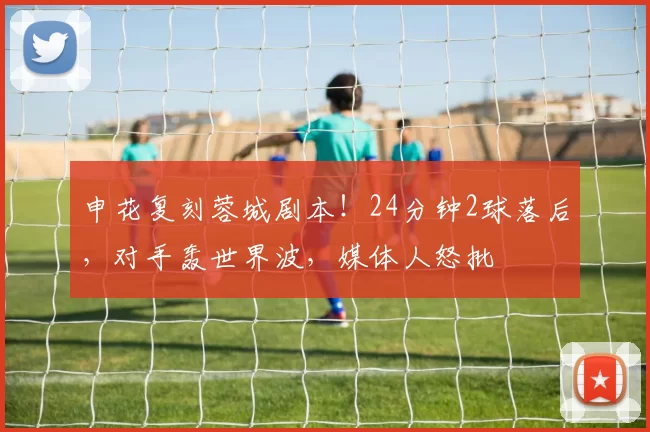 申花复刻蓉城剧本!24分钟2球落后,对手轰世界波,媒体人怒批