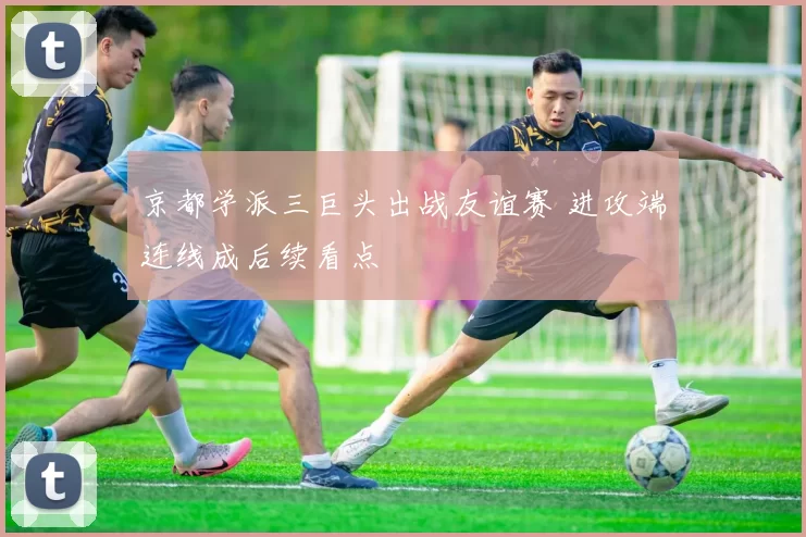京都学派三巨头出战友谊赛 进攻端连线成后续看点