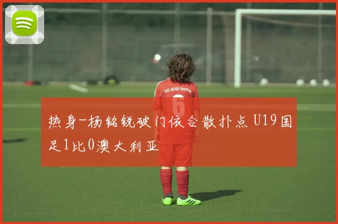 热身-杨铭锐破门依合散扑点 U19国足1比0澳大利亚