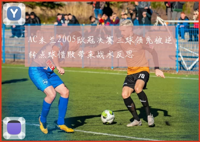 AC米兰2005欧冠决赛三球领先被逆转点球惜败带来战术反思