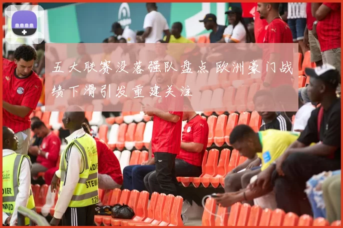 五大联赛没落强队盘点 欧洲豪门战绩下滑引发重建关注