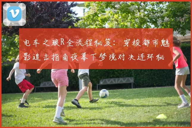 电车之狼R全流程秘笈：穿梭都市魅影追击指南夜幕下梦境对决连环秘