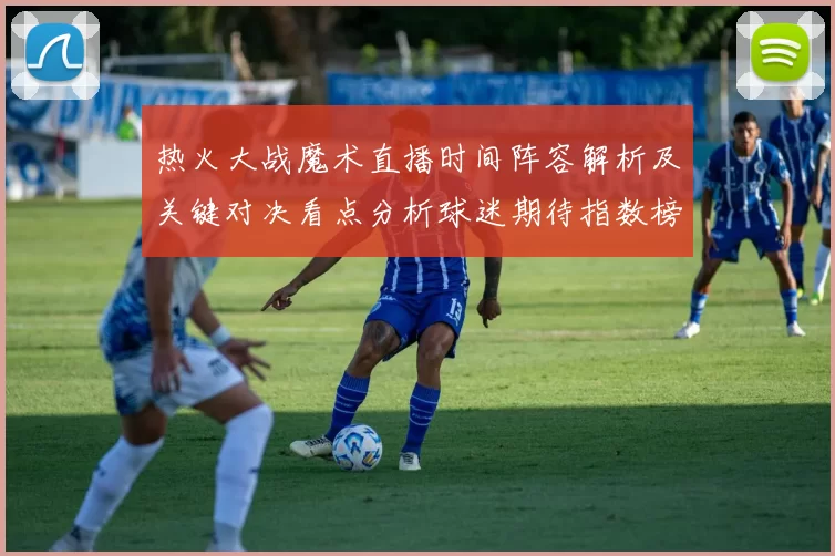 热火大战魔术直播时间阵容解析及关键对决看点分析球迷期待指数榜