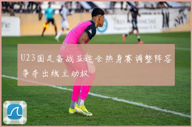 U23国足备战亚运会热身赛调整阵容争夺出线主动权