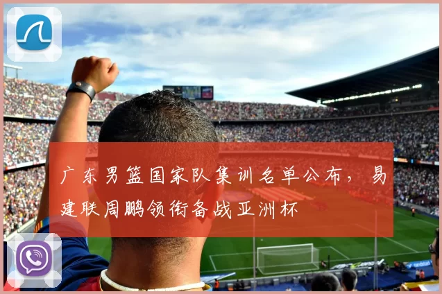 广东男篮国家队集训名单公布,易建联周鹏领衔备战亚洲杯