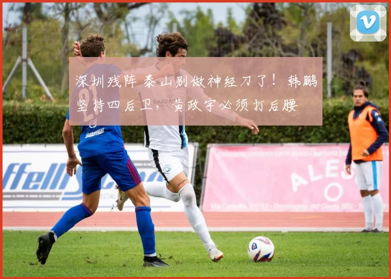 深圳残阵 泰山别做神经刀了！韩鹏坚持四后卫，黄政宇必须打后腰