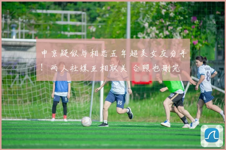 申京疑似与相恋五年超美女友分手！两人社媒互相取关 合照也删完