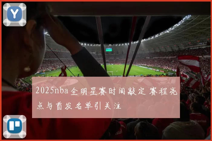 2025nba全明星赛时间敲定 赛程亮点与首发名单引关注