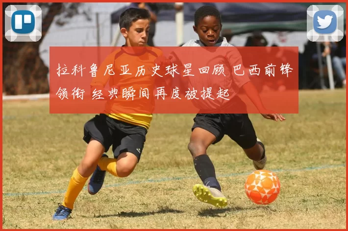 拉科鲁尼亚历史球星回顾 巴西前锋领衔 经典瞬间再度被提起