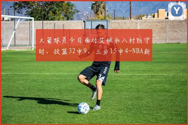 火箭球员今日面对艾顿和八村防守时，投篮32中9、三分15中4-NBA新闻