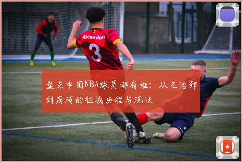 盘点中国NBA球员都有谁：从王治郅到周琦的征战历程与现状