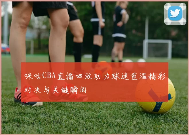 咪咕CBA直播回放助力球迷重温精彩对决与关键瞬间