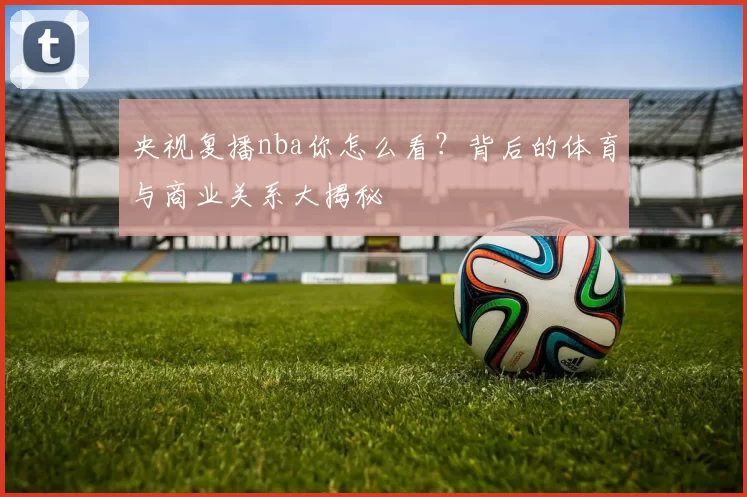 央视复播nba你怎么看？背后的体育与商业关系大揭秘