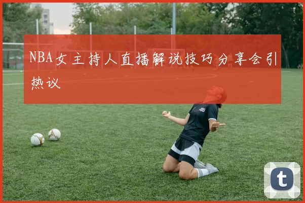 NBA女主持人直播解说技巧分享会引热议