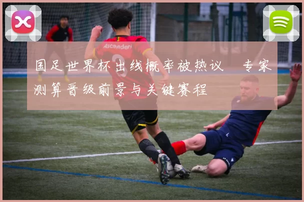 国足世界杯出线概率被热议　专家测算晋级前景与关键赛程