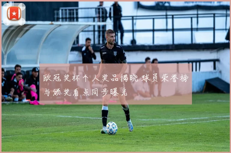 欧冠奖杯个人奖品揭晓 球员荣誉榜与颁奖看点同步曝光