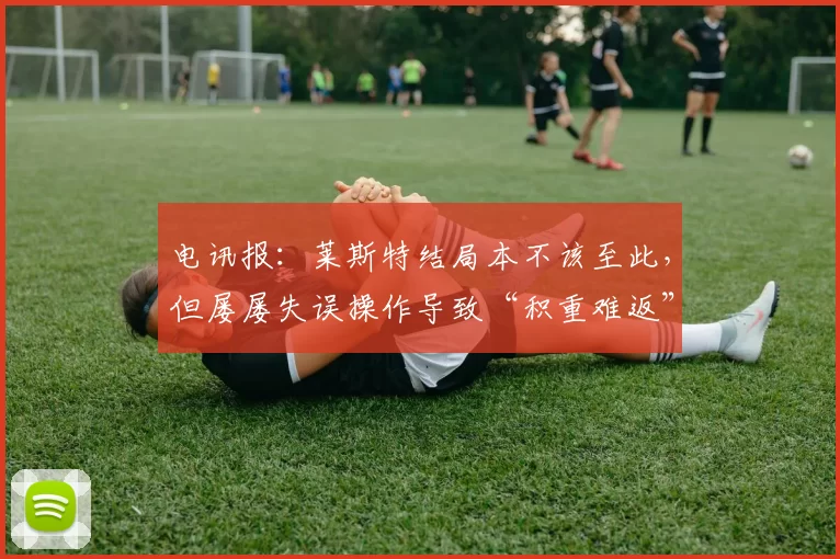 电讯报：莱斯特结局本不该至此，但屡屡失误操作导致“积重难返”