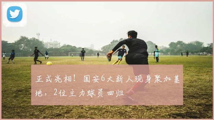 正式亮相！国安6大新人现身聚加基地，2位主力球员回归