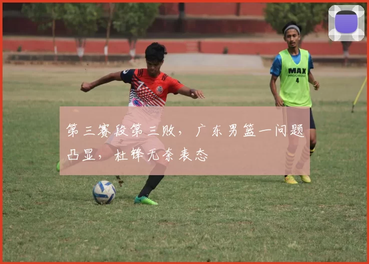 第三赛段第三败,广东男篮一问题凸显,杜锋无奈表态