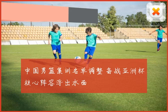 中国男篮集训名单调整 备战亚洲杯核心阵容浮出水面