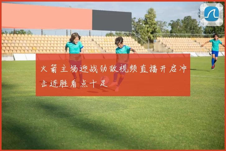 火箭主场迎战劲敌视频直播开启冲击连胜看点十足