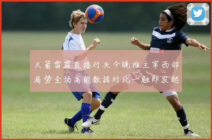 火箭雷霆直播对决今晚谁主宰西部局势全场高能数据对比一触即发起