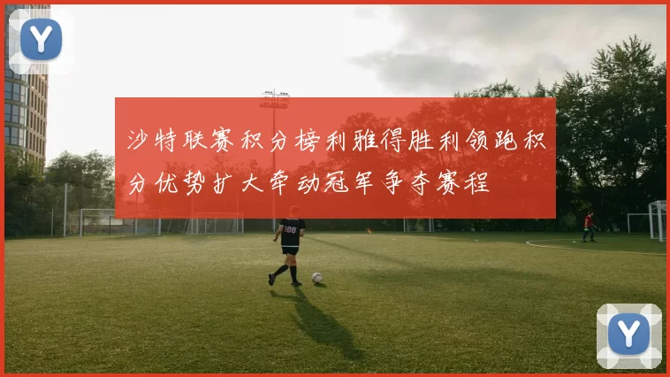 沙特联赛积分榜利雅得胜利领跑积分优势扩大牵动冠军争夺赛程