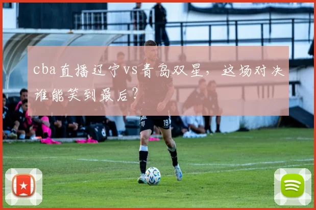 cba直播辽宁vs青岛双星，这场对决谁能笑到最后？