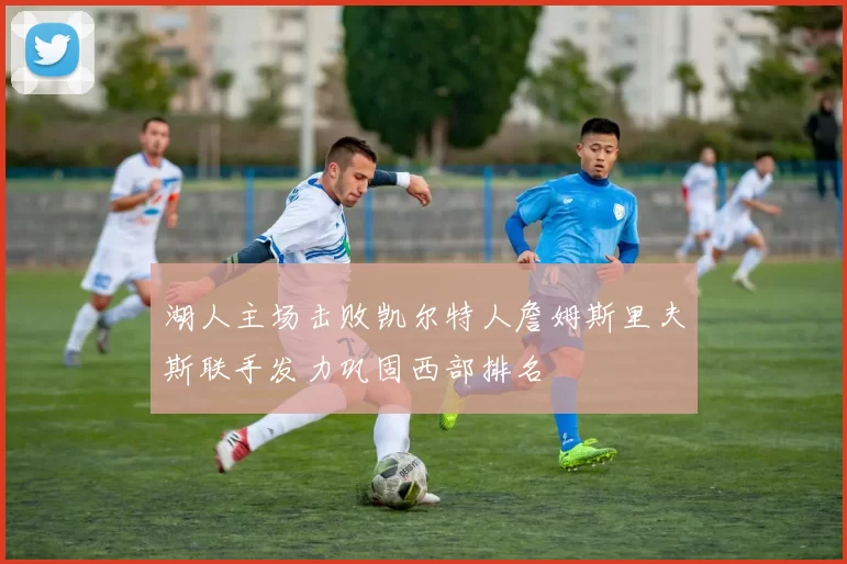 湖人主场击败凯尔特人詹姆斯里夫斯联手发力巩固西部排名
