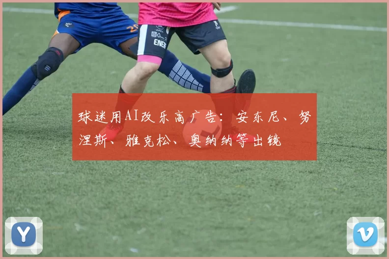 球迷用AI改乐高广告：安东尼、努涅斯、雅克松、奥纳纳等出镜