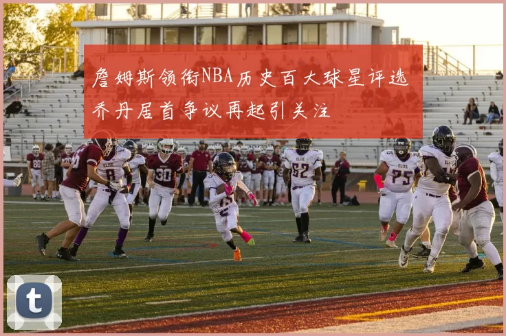 詹姆斯领衔NBA历史百大球星评选 乔丹居首争议再起引关注