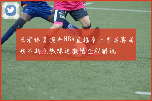 王者体育携手NBA直播奉上季后赛高潮不断点燃球迷激情全程解说